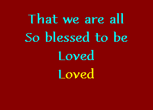 That we are all
So blessed to be

Loved
Loved