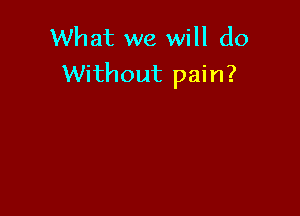 What we will do
Without pain?
