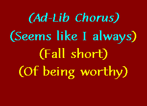 (Ad-Lib Chorus)
(Seems like I always)

(Fall short)
(Of being worthy)