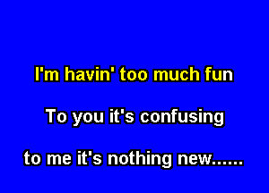 I'm havin' too much fun

To you it's confusing

to me it's nothing new ......