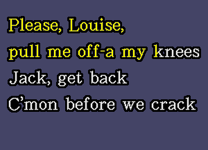 Please, Louise,

pull me off-a my knees

Jack, get back
Cmon before we crack