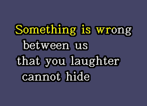 Something is wrong
between us

that you laughter
cannot hide
