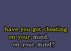 have you got cheating
on your mind,
on your mind?