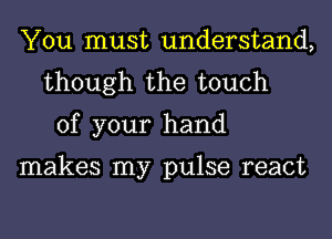 You must understand,
though the touch
of your hand

makes my pulse react