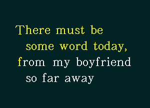 There must be
some word today,

from my boyfriend
so far away