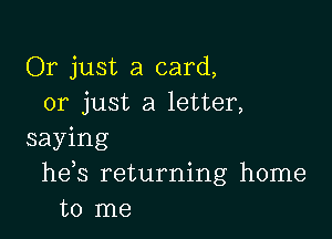 Or just a card,
or just a letter,

saying
he s returning home
to me