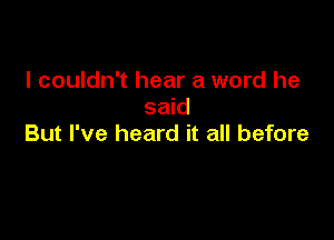 I couldn't hear a word he
said

But I've heard it all before