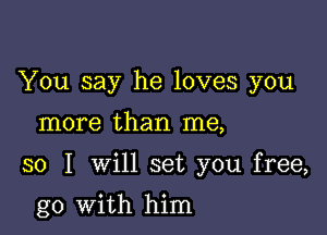 You say he loves you

more than me,

so I will set you free,

go with him