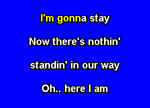 I'm gonna stay

Now there's nothin'

standin' in our way

Oh.. here I am