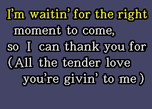 Fm waitin, for the right
moment to come,
so I can thank you for

(All the tender love
you,re givin, to me)