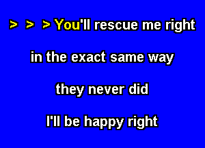 z. r) You'll rescue me right

in the exact same way

they never did

I'll be happy right