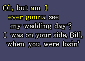 Oh, but am I
ever gonna see
my wedding day ?

I was on your side, Bill,
When you were losiny