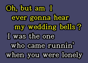 Oh, but am I

ever gonna hear

my wedding bells ?
I was the one

Who came runnin,
When you were lonely
