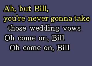 Ah, but Bill,
yodre never gonna take
those wedding vows
Oh come on, Bill
Oh come on, Bill