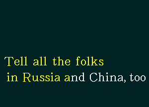 Tell all the folks
in Russia and China, too