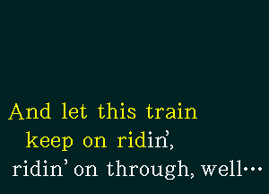 And let this train
keep on ridirf,
ridid on through, wellm