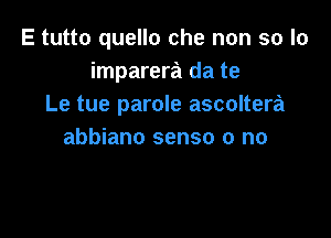 E tutto quello che non so lo
imparera da te
Le tue parole ascoltera

abbiano sense 0 no