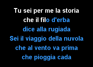 Tu sei per me la storia
che il filo d'erba
dice alla rugiada

Sei il viaggio della nuvola
che al vento va prima

che pioggia cada l