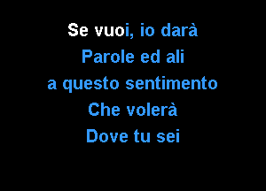 Se vuoi, io dara
Parole ed ali
a questo sentimento

Che volera
Dove tu sei