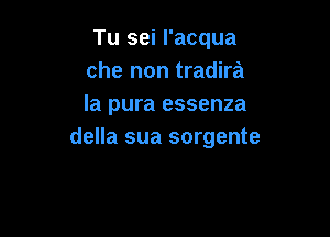 Tu sei I'acqua
che non tradira
la pura essenza

della sua sorgente