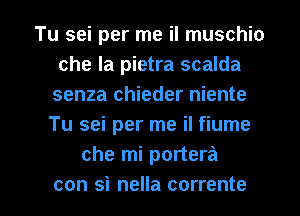 Tu sei per me il muschio
che la pietra scalda
senza chieder niente
Tu sei per me il fiume
che mi portera

con si nella corrente l