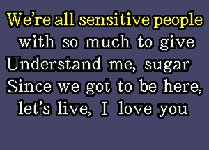 Wdre all sensitive people
With so much to give

Understand me, sugar

Since we got to be here,
lefs live, I love you