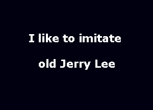 I like to imitate

old Jerry Lee