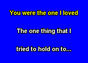 You were the one I loved

The one thing that I

tried to hold on to...