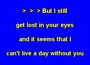 t' t. t) But I still
get lost in your eyes

and it seems that I

can't live a day without you