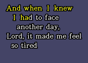 And when I knew
I had to face
another day,

Lord, it made me feel
so tired