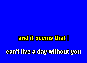 and it seems that I

can't live a day without you