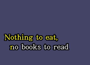 Nothing to eat,
no books to read