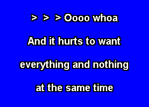 t) Oooo whoa

And it hurts to want

everything and nothing

at the same time