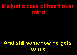 It's just a case of heart over
mind

And still somehow he gets
to me