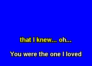 that I knew... oh...

You were the one I loved