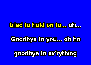 tried to hold on to... oh...

Goodbye to you... oh ho

goodbye to ev'rything