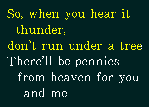 So, When you hear it
thunder,
don,t run under a tree
Therdll be pennies
from heaven for you
and me
