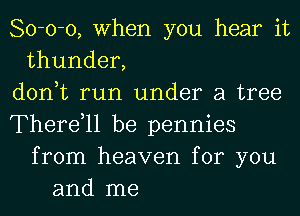 80-0-0, When you hear it
thunder,
don,t run under a tree
Therdll be pennies
from heaven for you
and me