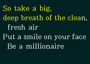 So take a big,

deep breath of the clean,
fresh air

Put a smile on your face
Be a millionaire