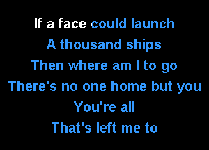 If a face could launch
A thousand ships
Then where am I to go

There's no one home but you
You're all
That's left me to