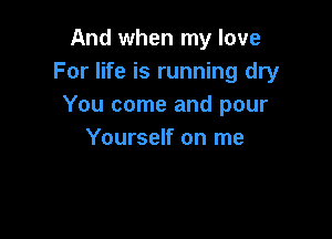 And when my love
For life is running dry
You come and pour

Yourself on me