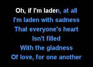 Oh, if I'm laden, at all
I'm laden with sadness
That everyone's heart
Isn't filled
With the gladness

Of love, for one another I
