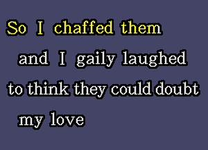 So I chaffed them

and I gaily laughed

to think they could doubt

my love