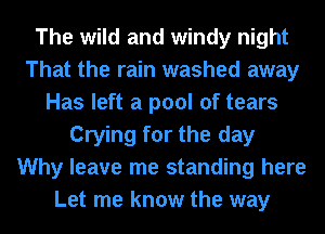 The wild and windy night
That the rain washed away
Has left a pool of tears
Crying for the day
Why leave me standing here
Let me know the way