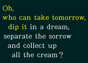 Oh,
Who can take tomorrow,
dip it in a dream,
separate the sorrow
and collect up
all the cream?