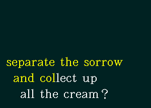 separate the sorrow
and collect up
all the cream?