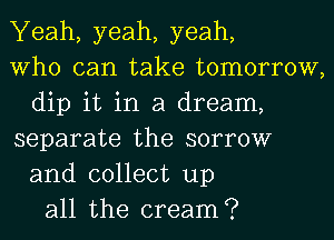 Yeah, yeah, yeah,
Who can take tomorrow,
dip it in a dream,
separate the sorrow
and collect up
all the cream?