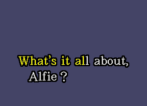 Whafs it all about,
Alfie ?