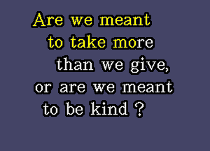 Are we meant
to take more
than we give,

or are we meant
to be kind ?