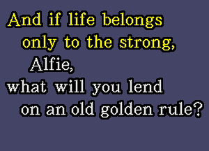 And if life belongs
only to the strong,
Alfie,

What Will you lend
on an old golden rule?